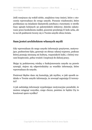 TO TAKIE PROSTE – darmowy fragment – Złote Myśli
                                                               ● str. 16
Anna Opala



Jeśli rozejrzysz się wokół siebie, znajdziesz tony śmieci, które z oto-
czenia wprowadzasz do swego umysłu. Poranne wiadomości, które
pochłaniasz na śniadanie (katastrofa autobusu z turystami; w strefie
Gazy zginęło kolejnych 30 palestyńskich żołnierzy; dziecko zakato-
wane przez konkubenta matki), pozornie przelatują Ci koło ucha, ale
to na ich podstawie tworzy się w Twoim umyśle obraz świata.


Sam jesteś architektem własnych myśli

Gdy wprowadzam do mego umysłu informacje pozytywne, motywu-
jące, pozbawione lęku, generuje on obrazy udanej wyprawy, podczas
której poznaję nieznaną mi kulturę, wspaniałych ludzi, z której wra-
cam bezpiecznie, pełna wrażeń i inspiracji do dalszej pracy.

Mając tę podstawową wiedzę o funkcjonowaniu umysłu na prawie
synergii, stajesz się odpowiedzialny za wszelkie informacje, które
wprowadzasz do umysłu.

Ponieważ błędne dane się kumulują, jak myślisz, w jaki sposób za-
działa w Twoim umyśle informacja, że zewsząd zagrażają Ci terrory-
ści?

A jak zadziałają informacje wypełniające motywacyjne poradniki, że
możesz osiągnąć wszystko, czego chcesz, pomimo że będzie Cię to
kosztować sporo wysiłku?




           Copyright by Wydawnictwo Złote Myśli & Anna Opala
 