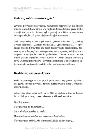 TO TAKIE PROSTE – darmowy fragment – Złote Myśli
                                                               ● str. 18
Anna Opala


Zadawaj sobie mnóstwo pytań

Czytając powyższe zestawienie, zauważyłeś zapewne, w jaki sposób
zmiana słowa lub wyrażenia wpłynęła na doświadczanie przez Ciebie
emocji. Korzystanie z tej niezwykle prostej techniki – zabawy słowa-
mi – sprawia, że odkrywasz jej rewolucyjne znaczenie.

Jeśli przychodzą Ci na myśl słowa: „jestem miernotą…”, „inni są
o wiele zdolniejsi…”, „jetem złą matką…”, „jestem egoistą…” – spie-
raj się ze sobą. Sprawdzaj, czy masz dowody na to przekonanie. Roz-
mawiaj ze sobą językiem metapozytywnym, wysuwaj kolejne, alter-
natywne rozwiązania swoich problemów. Przede wszystkim zaś
zmień poziom myślenia. W taki sposób w Twoim umyśle tworzy się
nowy wzorzec doboru słów i wyrażeń, znajdujesz w sobie emocje da-
jące energię, motywację, umiejętność rozwiązania problemu.


Reaktywny czy proaktywny

Wskaźnikiem tego, w jaki sposób przebiega Twój proces myślenia,
jest język, jakiego używasz. Sposób formułowania opinii, pragnień,
celów i działań.

Zabaw się, obserwując swój język. Gdy w dialogu z innymi ludźmi
lub w dialogu wewnętrznym używasz poniższych wyrażeń:

Taki już jestem…

Nie mogę nic na to poradzić…

On mnie doprowadza do szału…

Moje życie emocjonalne jest poza moją kontrolą…

Nie mogę tego zrobić. Nie mam czasu, stale jestem zajęty…


           Copyright by Wydawnictwo Złote Myśli & Anna Opala
 