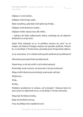 TO TAKIE PROSTE – darmowy fragment – Złote Myśli
                                                               ● str. 19
Anna Opala



Gdyby on mnie kochał…

Gdybym miał innego szefa…

Będę szczęśliwy, gdy będę miał spłacony kredyt…

Gdybym miał skończone studia…

Gdybym miała więcej czasu dla siebie…

– należysz do ludzi reaktywnych, którzy uwalniają się od odpowie-
dzialności za swoje życie.

Język Twój wskazuje na to, że problem zaczyna się „tam” na ze-
wnątrz, nie dotyczy Twojego wnętrza ani sposobu myślenia. Wszyst-
ko, co się dzieje w Twoim życiu, pozostaje poza Twoją strefą wpływu.

A czy zauważasz, że to właśnie taki sposób myślenia jest problemem?

Alternatywą jest język ludzi proaktywnych.

Popatrzmy, co da się zrobić w tej trudnej sytuacji.

Kontroluję swoje uczucia, nie pozwolę ci się sprowokować.

Mogę zrobić skuteczną prezentację, popracuję nad tym.

Wybieram…

Wolę…

Zrobię…

Podejście proaktywne to zmiana „od wewnątrz”. Oznacza bycie in-
nym i przez to wpływanie na to, co się dzieje w Twoim otoczeniu.

Mogę być bardziej zaradny.

Staję się bardziej twórczy.

Uczę się efektywniej współpracować.

           Copyright by Wydawnictwo Złote Myśli & Anna Opala
 