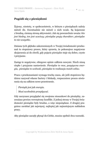 TO TAKIE PROSTE – darmowy fragment – Złote Myśli
                                                               ● str. 22
Anna Opala


Pogódź się z pieniędzmi

Żyjemy, niestety, w społeczeństwie, w którym o pieniądzach należy
mówić źle. Ewentualnie nie mówić o nich wcale. Są kojarzone
z brudną, ciemną stroną aktywności. Jak się powszechnie uważa: kto
jest biedny, ten jest uczciwy; pieniądze psują charakter; pieniądze
to nie wszystko.

Zmiana tych głęboko zakorzenionych w Twojej świadomości przeko-
nań to stopniowy proces, który sprawia, że pokonujesz negatywne
skojarzenia aż do chwili, gdy pojęcie pieniądze staje się dobre, czyste
i przyjazne.

Zastąp te negatywne, obiegowe opinie całkiem nowymi. Niech niosą
ciepło i przyjazne nastawienie. Pieniądze to moc, pozytywna ener-
gia, pieniądze to wolność, pieniądze to realizacja moich celów.

Praca z przekonaniami wymaga trochę czasu, ale jeśli stopniowo bę-
dziesz nazywał własne bariery i blokady, rozpoczniesz proces otwie-
rania się na całkiem nowe przestrzenie.

    Pieniądz jest jak energia.
    Musi swobodnie przepływać.

Gdy zaczynasz przyglądać się swojemu stosunkowi do pieniędzy, za-
uważasz pewien wewnętrzny konflikt. Z jednej strony w Twojej świa-
domości pieniądze były brudne, a więc niepożądane. Z drugiej pra-
gniesz zarabiać jak najwięcej, najlepiej jak najmniejszym nakładem
pracy.

Aby pieniądze zaczęły płynąć do Ciebie, musisz spełnić dwa warunki.




           Copyright by Wydawnictwo Złote Myśli & Anna Opala
 