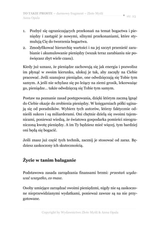 TO TAKIE PROSTE – darmowy fragment – Złote Myśli
                                                               ● str. 23
Anna Opala



1.   Pozbyć się ograniczających przekonań na temat bogactwa i pie-
     niędzy i zastąpić je nowymi, silnymi przekonaniami, które sty-
     mulują Cię do tworzenia bogactwa.
2. Zmodyfikować hierarchię wartości i na jej szczyt przenieść zara-
   bianie i akumulowanie pieniędzy (wszak teraz zarabianiu nie po-
   święcasz zbyt wiele czasu).

Kiedy już uznasz, że pieniądze zachowują się jak energia i pozwolisz
im płynąć w swoim kierunku, ulokuj je tak, aby zaczęły na Ciebie
pracować. Jeśli szanujesz pieniądze, one odwdzięczają się Tobie tym
samym. A jeśli nie schylasz się po leżący na ziemi grosik, lekceważąc
go, pieniądze… także odwdzięczą się Tobie tym samym.

Postaw na poznanie zasad postępowania, dzięki którym zaczną lgnąć
do Ciebie okazje do zrobienia pieniędzy. W księgarniach półki ugina-
ją się od poradników. Wybierz tych autorów, którzy faktycznie od-
nieśli sukces i są miliarderami. Oni chętnie dzielą się swoimi tajem-
nicami, ponieważ wiedzą, że światowa gospodarka pomieści nieogra-
niczoną kwotę pieniędzy. A im Ty będziesz mieć więcej, tym bardziej
oni będą się bogacić.

Jeśli znasz już część tych technik, zacznij je stosować od zaraz. Bę-
dziesz zaskoczony ich skutecznością.


Życie w tanim bałaganie

Podstawowa zasada zarządzania finansami brzmi: przestań wyda-
wać wszystko, co masz.

Osoby umiejące zarządzać swoimi pieniędzmi, nigdy nie są zaskoczo-
ne nieprzewidzianymi wydatkami, ponieważ zawsze są na nie przy-
gotowane.


           Copyright by Wydawnictwo Złote Myśli & Anna Opala
 