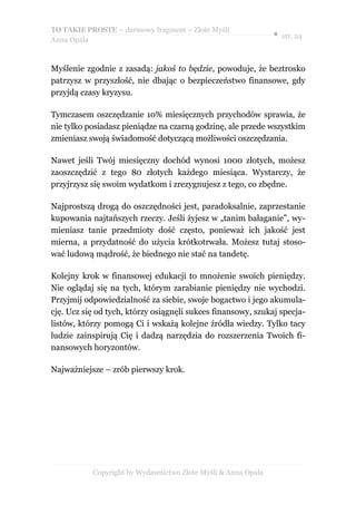 TO TAKIE PROSTE – darmowy fragment – Złote Myśli
                                                               ● str. 24
Anna Opala



Myślenie zgodnie z zasadą: jakoś to będzie, powoduje, że beztrosko
patrzysz w przyszłość, nie dbając o bezpieczeństwo finansowe, gdy
przyjdą czasy kryzysu.

Tymczasem oszczędzanie 10% miesięcznych przychodów sprawia, że
nie tylko posiadasz pieniądze na czarną godzinę, ale przede wszystkim
zmieniasz swoją świadomość dotyczącą możliwości oszczędzania.

Nawet jeśli Twój miesięczny dochód wynosi 1000 złotych, możesz
zaoszczędzić z tego 80 złotych każdego miesiąca. Wystarczy, że
przyjrzysz się swoim wydatkom i zrezygnujesz z tego, co zbędne.

Najprostszą drogą do oszczędności jest, paradoksalnie, zaprzestanie
kupowania najtańszych rzeczy. Jeśli żyjesz w „tanim bałaganie”, wy-
mieniasz tanie przedmioty dość często, ponieważ ich jakość jest
mierna, a przydatność do użycia krótkotrwała. Możesz tutaj stoso-
wać ludową mądrość, że biednego nie stać na tandetę.

Kolejny krok w finansowej edukacji to mnożenie swoich pieniędzy.
Nie oglądaj się na tych, którym zarabianie pieniędzy nie wychodzi.
Przyjmij odpowiedzialność za siebie, swoje bogactwo i jego akumula-
cję. Ucz się od tych, którzy osiągnęli sukces finansowy, szukaj specja-
listów, którzy pomogą Ci i wskażą kolejne źródła wiedzy. Tylko tacy
ludzie zainspirują Cię i dadzą narzędzia do rozszerzenia Twoich fi-
nansowych horyzontów.

Najważniejsze – zrób pierwszy krok.




           Copyright by Wydawnictwo Złote Myśli & Anna Opala
 