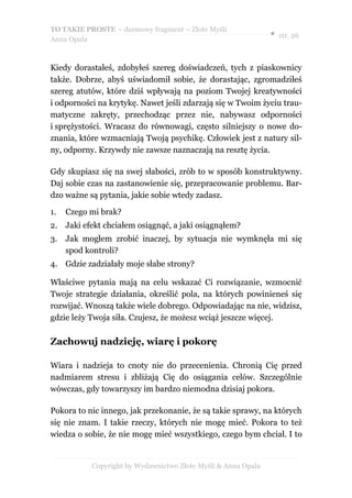 TO TAKIE PROSTE – darmowy fragment – Złote Myśli
                                                               ● str. 26
Anna Opala



Kiedy dorastałeś, zdobyłeś szereg doświadczeń, tych z piaskownicy
także. Dobrze, abyś uświadomił sobie, że dorastając, zgromadziłeś
szereg atutów, które dziś wpływają na poziom Twojej kreatywności
i odporności na krytykę. Nawet jeśli zdarzają się w Twoim życiu trau-
matyczne zakręty, przechodząc przez nie, nabywasz odporności
i sprężystości. Wracasz do równowagi, często silniejszy o nowe do-
znania, które wzmacniają Twoją psychikę. Człowiek jest z natury sil-
ny, odporny. Krzywdy nie zawsze naznaczają na resztę życia.

Gdy skupiasz się na swej słabości, zrób to w sposób konstruktywny.
Daj sobie czas na zastanowienie się, przepracowanie problemu. Bar-
dzo ważne są pytania, jakie sobie wtedy zadasz.

1.   Czego mi brak?
2. Jaki efekt chciałem osiągnąć, a jaki osiągnąłem?
3.   Jak mogłem zrobić inaczej, by sytuacja nie wymknęła mi się
     spod kontroli?
4. Gdzie zadziałały moje słabe strony?

Właściwe pytania mają na celu wskazać Ci rozwiązanie, wzmocnić
Twoje strategie działania, określić pola, na których powinieneś się
rozwijać. Wnoszą także wiele dobrego. Odpowiadając na nie, widzisz,
gdzie leży Twoja siła. Czujesz, że możesz wciąż jeszcze więcej.

Zachowuj nadzieję, wiarę i pokorę

Wiara i nadzieja to cnoty nie do przecenienia. Chronią Cię przed
nadmiarem stresu i zbliżają Cię do osiągania celów. Szczególnie
wówczas, gdy towarzyszy im bardzo niemodna dzisiaj pokora.

Pokora to nic innego, jak przekonanie, że są takie sprawy, na których
się nie znam. I takie rzeczy, których nie mogę mieć. Pokora to też
wiedza o sobie, że nie mogę mieć wszystkiego, czego bym chciał. I to


           Copyright by Wydawnictwo Złote Myśli & Anna Opala
 
