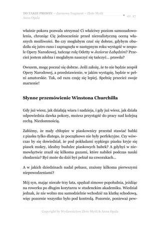 TO TAKIE PROSTE – darmowy fragment – Złote Myśli
                                                                ● str. 27
Anna Opala



właśnie pokora pozwala utrzymać Ci właściwy poziom samozadowo-
lenia, chroniąc Cię jednocześnie przed nierealistyczną oceną wła-
snych możliwości. Bo czy mogłabym czuć się dobrze, gdybym obu-
dziła się jutro rano i zapragnęła w następnym roku wystąpić w zespo-
le Opery Narodowej, tańcząc rolę Odetty w Jeziorze Łabędzim? Prze-
cież jestem zdolna i mogłabym nauczyć się tańczyć… prawda?

Owszem, mogę poczuć się dobrze. Jeśli założę, że to nie będzie zespół
Opery Narodowej, a przedstawienie, w jakim wystąpię, będzie w peł-
ni amatorskie. Tak, od razu czuję się lepiej. Spełnię przecież swoje
marzenie!


Słynne przemówienie Winstona Churchilla

Gdy już wiesz, jak działają wiara i nadzieja, i gdy już wiesz, jak działa
odpowiednia dawka pokory, możesz przystąpić do pracy nad kolejną
cechą. Niezłomnością.

Załóżmy, że mały chłopiec w piaskownicy przestał stawiać babki
z piasku tylko dlatego, że początkowo nie były perfekcyjne. Czy wów-
czas by się dowiedział, że pod pokładami sypkiego piasku kryje się
piasek mokry, idealny budulec piaskowych babek? A gdybyś w nie-
mowlęctwie zraził się kilkoma guzami, które nabiłeś podczas nauki
chodzenia? Być może do dziś byś pełzał na czworakach…

A w jakich dziedzinach nadal pełzasz, zrażony kilkoma pierwszymi
niepowodzeniami?

Mój syn, mając niecałe trzy lata, spędzał zimowe popołudnia, jeżdżąc
na rowerku po długim korytarzu w studenckim akademiku. Wiedział
jednak, że nie wolno mu samodzielnie wchodzić na klatkę schodową,
więc pozornie wszystko było pod kontrolą. Pozornie, ponieważ pew-


            Copyright by Wydawnictwo Złote Myśli & Anna Opala
 