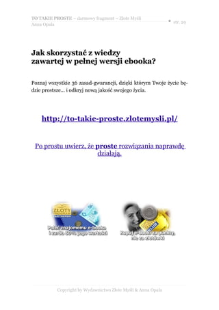 TO TAKIE PROSTE – darmowy fragment – Złote Myśli
                                                               ● str. 29
Anna Opala




Jak skorzystać z wiedzy
zawartej w pełnej wersji ebooka?

Poznaj wszystkie 36 zasad-gwarancji, dzięki którym Twoje życie bę-
dzie prostsze… i odkryj nową jakość swojego życia.




    http://to-takie-proste.zlotemysli.pl/


 Po prostu uwierz, że proste rozwiązania naprawdę
                      działają.




           Copyright by Wydawnictwo Złote Myśli & Anna Opala
 