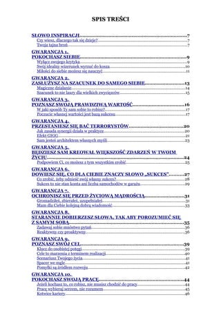 SPIS TREŚCI

SŁOWO INSPIRACJI..........................................................................7
   Czy wiesz, dlaczego tak się dzieje?................................................................................7
   Twoja tajna broń...........................................................................................................7
GWARANCJA 1.
POKOCHASZ SIEBIE.........................................................................9
   Wyłącz swojego krytyka................................................................................................9
   Swój idealny wizerunek wyrzuć do kosza...................................................................10
   Miłości do siebie możesz się nauczyć...........................................................................11
GWARANCJA 2.
ZASŁUŻYSZ NA SZACUNEK DO SAMEGO SIEBIE...........................13
   Magiczne działanie......................................................................................................14
   Szacunek to nie laury dla wielkich zwycięzców...........................................................15
GWARANCJA 3.
POZNASZ SWOJĄ PRAWDZIWĄ WARTOŚĆ...................................16
   W jaki sposób Ty sam sobie to robisz?........................................................................17
   Poczucie własnej wartości jest bazą sukcesu...............................................................17
GWARANCJA 4.
PRZESTANIESZ SIĘ BAĆ TERRORYSTÓW.....................................20
   Jak zasada synergii działa w praktyce........................................................................20
   Efekt GIGG..................................................................................................................21
   Sam jesteś architektem własnych myśli......................................................................23
GWARANCJA 5.
BĘDZIESZ SAM KREOWAŁ WIĘKSZOŚĆ ZDARZEŃ W TWOIM
ŻYCIU..............................................................................................24
   Podpowiem Ci, co możesz z tym wszystkim zrobić.....................................................25
GWARANCJA 6.
DOWIESZ SIĘ, CO DLA CIEBIE ZNACZY SŁOWO „SUKCES”..........27
   Co zrobić, żeby odnieść swój własny sukces?.............................................................28
   Sukces to nie stan konta ani liczba samochodów w garażu........................................29
GWARANCJA 7.
OCHRONISZ SIĘ PRZED ŻYCIOWĄ MĄDROŚCIĄ...........................31
   Gromadziłeś, zbierałeś, uzupełniałeś..........................................................................31
   Mam dla Ciebie kolejną dobrą wiadomość.................................................................33
GWARANCJA 8.
STARANNIE DOBIERZESZ SŁOWA, TAK ABY POROZUMIEĆ SIĘ
Z SAMYM SOBĄ...............................................................................35
   Zadawaj sobie mnóstwo pytań....................................................................................36
   Reaktywny czy proaktywny.........................................................................................36
GWARANCJA 9.
POZNASZ SWÓJ CEL.......................................................................39
   Klucz do osobistej potęgi............................................................................................39
   Cele to marzenia z terminem realizacji......................................................................40
   Scenariusz Twojego życia............................................................................................41
   Spacer we mgle............................................................................................................41
   Pomyłki są źródłem rozwoju.......................................................................................42
GWARANCJA 10.
POKOCHASZ SWOJĄ PRACĘ..........................................................44
   Jeżeli kochasz to, co robisz, nie musisz chodzić do pracy..........................................44
   Pracę wybieraj sercem, nie rozumem.........................................................................45
   Kotwice kariery...........................................................................................................46
 