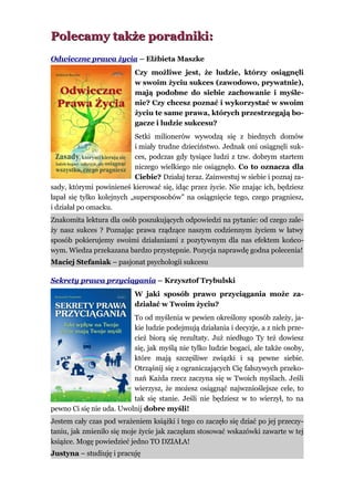 Polecamy także poradniki:
Odwieczne prawa życia – Elżbieta Maszke
                           Czy możliwe jest, że ludzie, którzy osiągnęli
                           w swoim życiu sukces (zawodowo, prywatnie),
                           mają podobne do siebie zachowanie i myśle-
                           nie? Czy chcesz poznać i wykorzystać w swoim
                           życiu te same prawa, których przestrzegają bo-
                           gacze i ludzie sukcesu?
                           Setki milionerów wywodzą się z biednych domów
                           i miały trudne dzieciństwo. Jednak oni osiągnęli suk-
                           ces, podczas gdy tysiące ludzi z tzw. dobrym startem
                           niczego wielkiego nie osiągnęło. Co to oznacza dla
                           Ciebie? Działaj teraz. Zainwestuj w siebie i poznaj za-
sady, którymi powinieneś kierować się, idąc przez życie. Nie znając ich, będziesz
łapał się tylko kolejnych „supersposobów” na osiągnięcie tego, czego pragniesz,
i działał po omacku.
Znakomita lektura dla osób poszukujących odpowiedzi na pytanie: od czego zale-
ży nasz sukces ? Poznając prawa rządzące naszym codziennym życiem w łatwy
sposób pokierujemy swoimi działaniami z pozytywnym dla nas efektem końco-
wym. Wiedza przekazana bardzo przystępnie. Pozycja naprawdę godna polecenia!
Maciej Stefaniak – pasjonat psychologii sukcesu

Sekrety prawa przyciągania – Krzysztof Trybulski
                           W jaki sposób prawo przyciągania może za-
                           działać w Twoim życiu?
                          To od myślenia w pewien określony sposób zależy, ja-
                          kie ludzie podejmują działania i decyzje, a z nich prze-
                          cież biorą się rezultaty. Już niedługo Ty też dowiesz
                          się, jak myślą nie tylko ludzie bogaci, ale także osoby,
                          które mają szczęśliwe związki i są pewne siebie.
                          Otrząśnij się z ograniczających Cię fałszywych przeko-
                          nań Każda rzecz zaczyna się w Twoich myślach. Jeśli
                          wierzysz, że możesz osiągnąć najwznioślejsze cele, to
                          tak się stanie. Jeśli nie będziesz w to wierzył, to na
pewno Ci się nie uda. Uwolnij dobre myśli!
Jestem cały czas pod wrażeniem książki i tego co zaczęło się dziać po jej przeczy-
taniu, jak zmieniło się moje życie jak zaczęłam stosować wskazówki zawarte w tej
książce. Mogę powiedzieć jedno TO DZIAŁA!
Justyna – studiuję i pracuję
 
