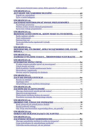 Jakie jeszcze korzyści masz z pracy, która sprawia Ci zadowolenie...........................47
GWARANCJA 11.
JUŻ NIGDY NIE NAROBISZ DŁUGÓW............................................49
   Pogódź się z pieniędzmi..............................................................................................50
   Życie w tanim bałaganie..............................................................................................51
GWARANCJA 12.
ZACZNIESZ KONTROLOWAĆ SWOJE PRZYJEMNOŚCI.................53
   Psychologia pozytywna...............................................................................................53
   Wybierz zestaw swoich własnych przyjemności.........................................................54
   Są też inne rodzaje przyjemności................................................................................55
GWARANCJA 13.
BĘDZIESZ LENIUCHOWAŁ, KIEDY MASZ NA TO OCHOTĘ...........56
   Każdy nadmiar szkodzi...............................................................................................56
   Teatr codzienności......................................................................................................57
   Zastosuj time out.........................................................................................................57
   Twoja psychika kocha regularność i rytuały...............................................................58
   Slow Job......................................................................................................................59
GWARANCJA 14.
DOWIESZ SIĘ, CO ZROBIĆ, JEŚLI WCIĄŻ ROBISZ COŚ, CO NIE
DZIAŁA….........................................................................................61
GWARANCJA 15.
ZADBASZ O WŁASNE CIAŁO I… ŚRODOWISKO NATURALNE.......62
GWARANCJA 16.
OTWORZYSZ SWÓJ UMYSŁ............................................................64
   W jakim stopniu potrafisz oprzeć się stereotypom?...................................................64
   Umysł otwarty na świat...............................................................................................65
   Strefa komfortu i śmiałe przekraczanie barier...........................................................66
   Skrzywdzony i zagniewany.........................................................................................66
   Otwarty umysł to inspiracja do działania...................................................................67
GWARANCJA 17.
ZAUFASZ SWOJEJ INTUICJI..........................................................69
   Rozum czy intuicja?....................................................................................................69
   Zapalająca iskra..........................................................................................................70
   Jak przebiega proces myślenia intuicyjnego...............................................................71
GWARANCJA 18.
ZACHOWASZ ELASTYCZNOŚĆ........................................................73
   Dlaczego elastyczność umysłu jest tak ważna?...........................................................73
   Zignoruj swoją ignorancję...........................................................................................74
   Elastyczności myślenia możesz się nauczyć................................................................75
   Prawdziwe wyzwanie dla elastycznego umysłu...........................................................76
GWARANCJA 19.
ZROBISZ COŚ, CZEGO NIE POTRAFISZ..........................................78
   Kiedy niemowlę nie potrafi jeszcze chodzić................................................................78
   Zacznij podnosić sztangę............................................................................................80
   Gdy Twoje usta bezwiednie wypowiadają słowa „nie potrafię”..................................81
GWARANCJA 20.
ODRZUCISZ OGRANICZAJĄCE CIĘ NAWYKI.................................82
GWARANCJA 21.
ZACZNIESZ MYŚLEĆ SAMODZIELNIE...........................................83
   Dlaczego samodzielne myślenie to cecha na wymarciu?............................................83
   Czego potrzebujesz do samodzielnego myślenia?......................................................84
   Człowieka można zniszczyć, ale nie pokonać..............................................................85
 