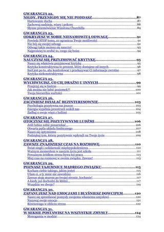 GWARANCJA 22.
NIGDY, PRZENIGDY SIĘ NIE PODDASZ.........................................87
  Hartowanie ducha.......................................................................................................87
  Zachowuj nadzieję, wiarę i pokorę.............................................................................88
  Słynne przemówienie Winstona Churchilla...............................................................89
GWARANCJA 23.
ODKRYJESZ W SOBIE NIESAMOWITĄ ODWAGĘ..........................91
  Powiedz STOP temu, co ogranicza Twoje możliwości................................................91
  Nie bój się swojej odwagi............................................................................................92
  Odwagi także możesz się nauczyć...............................................................................93
  Najprościej to zrobić to, czego się boisz......................................................................94
GWARANCJA 24.
NAUCZYSZ SIĘ PRZYJMOWAĆ KRYTYKĘ......................................95
  Naucz się właściwie przyjmować krytykę...................................................................95
  Krytyka konstruktywna to prezent, który dostajesz od innych..................................96
  Szef jest po to, aby kontrolować i przekazywać Ci informacje zwrotne......................97
  Krytyka niekonstruktywna.........................................................................................98
GWARANCJA 25.
WYCHWYCISZ, CO CIĘ DRAŻNI U INNYCH...................................99
  Przejrzyj się w lustrze.................................................................................................99
  Jak można nie lubić poziomek?!...............................................................................100
  Twoja hierarchia wartości.........................................................................................101
GWARANCJA 26.
ZACZNIESZ DZIAŁAĆ BEZINTERESOWNIE.................................103
  Psychologia pozytywna raz jeszcze...........................................................................103
  Energia wypełnia przestrzeń wokół nas....................................................................104
  Zadbaj o swoje więzi z ludźmi...................................................................................105
GWARANCJA 27.
OTOCZYSZ SIĘ POZYTYWNYMI LUDŹMI.....................................106
  Jeśli lubisz sobie ponarzekać….................................................................................106
  Otwarta pętla układu limbicznego............................................................................107
  Naucz się optymizmu................................................................................................108
  Podziękuj tym, którzy pozytywnie wpłynęli na Twoje życie.....................................109
GWARANCJA 28.
ZAWSZE ZNAJDZIESZ CZAS NA ROZMOWĘ.................................110
  Świat singli i solidarność międzypokoleniowa..........................................................110
  Ważnym momentem w naszym życiu jest szkoła.......................................................111
  Poważnym źródłem stresu bywa też praca................................................................113
  Miej czas na rozmowę w swoim związku. Zawsze!....................................................113
GWARANCJA 29.
POZNASZ TAJEMNICE MĄDREGO ZWIĄZKU...............................115
  Kocham ciebie takiego, jakim jesteś..........................................................................115
  Ufam ci, a ty mnie nie zawodzisz...............................................................................116
  Zawsze stoję murem po twojej stronie, kochanie!.....................................................117
  A kiedy już dochodzi do kłótni…................................................................................117
  Wszędzie we dwoje?...................................................................................................119
GWARANCJA 30.
ZAPANUJESZ NAD EMOCJAMI I BŁYŚNIESZ DOWCIPEM..........120
  Naucz się sprzedawać pomysły swojemu własnemu umysłowi................................120
  Nazywaj swoje emocje...............................................................................................121
  Równowaga w obliczu stresu....................................................................................122
GWARANCJA 31.
W SEKSIE POSTAWISZ NA WSZYSTKIE ZMYSŁY........................124
  Monogamia w modzie...............................................................................................124
 
