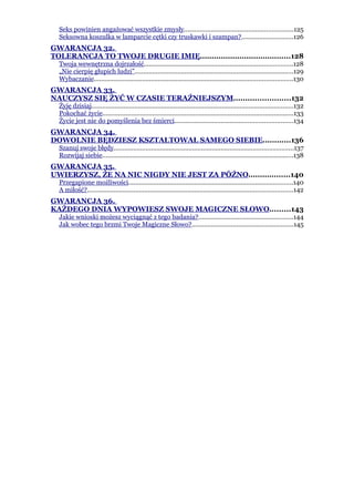 Seks powinien angażować wszystkie zmysły.............................................................125
  Seksowna koszulka w lamparcie cętki czy truskawki i szampan?.............................126
GWARANCJA 32.
TOLERANCJA TO TWOJE DRUGIE IMIĘ.......................................128
  Twoja wewnętrzna dojrzałość...................................................................................128
  „Nie cierpię głupich ludzi”.........................................................................................129
  Wybaczanie...............................................................................................................130
GWARANCJA 33.
NAUCZYSZ SIĘ ŻYĆ W CZASIE TERAŹNIEJSZYM........................132
  Żyję dzisiaj.................................................................................................................132
  Pokochać życie...........................................................................................................133
  Życie jest nie do pomyślenia bez śmierci..................................................................134
GWARANCJA 34.
DOWOLNIE BĘDZIESZ KSZTAŁTOWAŁ SAMEGO SIEBIE............136
  Szanuj swoje błędy.....................................................................................................137
  Rozwijaj siebie...........................................................................................................138
GWARANCJA 35.
UWIERZYSZ, ŻE NA NIC NIGDY NIE JEST ZA PÓŹNO..................140
  Przegapione możliwości............................................................................................140
  A miłość?...................................................................................................................142
GWARANCJA 36.
KAŻDEGO DNIA WYPOWIESZ SWOJE MAGICZNE SŁOWO.........143
  Jakie wnioski możesz wyciągnąć z tego badania?.....................................................144
  Jak wobec tego brzmi Twoje Magiczne Słowo?.........................................................145
 
