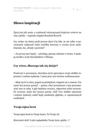 TO TAKIE PROSTE – darmowy fragment – Złote Myśli
                                                               ● str. 7
Anna Opala




Słowo inspiracji

Życie jest jak uczta, a większość nieszczęsnych frajerów umiera na
niej z głodu – napisała niegdyś Rosalind Russell.

Czy wobec tej złotej myśli jeszcze dziwi Cię fakt, że nie tylko w po-
wieściach większość ludzi uwielbia kreować w swoim życiu melo-
dramaty, łzy, zdrady i powroty?

– Im gorzej tym lepiej – szlochają, patrząc żałośnie w lustro. I zjada-
ją resztki z uczty biesiadników z Olimpu.


Czy wiesz, dlaczego tak się dzieje?

Ponieważ w poważnym, dorosłym życiu ignorujesz swoje słodkie ta-
jemnice i szalone tęsknoty. I masz przy tym świetne wytłumaczenie.

– Moje życie to stres, pogoń za pieniędzmi, ściganie się z czasem. Czy
może być jeszcze gorzej? – pytasz, choć powinieneś o tym porozma-
wiać sam ze sobą. A gdy będziesz uczciwy, odpowiesz sobie szczerze.
Że owszem, może być jeszcze gorzej. Jeśli Twe słodkie tajemnice
i szalone tęsknoty nadal będą zamknięte głęboko, w zapomnianych
szufladach.


Twoja tajna broń

Twoja tajna broń to Twoje lustro. To Twoje JA.

Kim jesteś dziś? A jak wyglądałoby Twoje życie, gdyby…?

           Copyright by Wydawnictwo Złote Myśli & Anna Opala
 