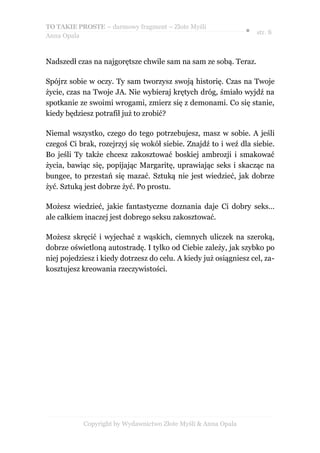 TO TAKIE PROSTE – darmowy fragment – Złote Myśli
                                                                ● str. 8
Anna Opala



Nadszedł czas na najgorętsze chwile sam na sam ze sobą. Teraz.

Spójrz sobie w oczy. Ty sam tworzysz swoją historię. Czas na Twoje
życie, czas na Twoje JA. Nie wybieraj krętych dróg, śmiało wyjdź na
spotkanie ze swoimi wrogami, zmierz się z demonami. Co się stanie,
kiedy będziesz potrafił już to zrobić?

Niemal wszystko, czego do tego potrzebujesz, masz w sobie. A jeśli
czegoś Ci brak, rozejrzyj się wokół siebie. Znajdź to i weź dla siebie.
Bo jeśli Ty także chcesz zakosztować boskiej ambrozji i smakować
życia, bawiąc się, popijając Margaritę, uprawiając seks i skacząc na
bungee, to przestań się mazać. Sztuką nie jest wiedzieć, jak dobrze
żyć. Sztuką jest dobrze żyć. Po prostu.

Możesz wiedzieć, jakie fantastyczne doznania daje Ci dobry seks…
ale całkiem inaczej jest dobrego seksu zakosztować.

Możesz skręcić i wyjechać z wąskich, ciemnych uliczek na szeroką,
dobrze oświetloną autostradę. I tylko od Ciebie zależy, jak szybko po
niej pojedziesz i kiedy dotrzesz do celu. A kiedy już osiągniesz cel, za-
kosztujesz kreowania rzeczywistości.




            Copyright by Wydawnictwo Złote Myśli & Anna Opala
 