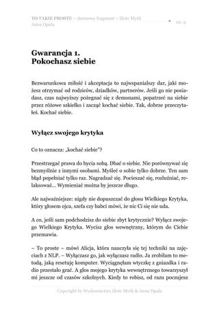 TO TAKIE PROSTE – darmowy fragment – Złote Myśli
                                                               ● str. 9
Anna Opala




Gwarancja 1.
Pokochasz siebie

Bezwarunkowa miłość i akceptacja to najwspanialszy dar, jaki mo-
żesz otrzymać od rodziców, dziadków, partnerów. Jeśli go nie posia-
dasz, czas najwyższy pożegnać się z demonami, popatrzeć na siebie
przez różowe szkiełko i zacząć kochać siebie. Tak, dobrze przeczyta-
łeś. Kochać siebie.


Wyłącz swojego krytyka

Co to oznacza: „kochać siebie”?

Przestrzegać prawa do bycia sobą. Dbać o siebie. Nie porównywać się
bezmyślnie z innymi osobami. Myśleć o sobie tylko dobrze. Ten sam
błąd popełniać tylko raz. Nagradzać się. Pocieszać się, rozluźniać, re-
laksować… Wymieniać można by jeszcze długo.

Ale najważniejsze: nigdy nie dopuszczać do głosu Wielkiego Krytyka,
który głosem ojca, szefa czy babci mówi, że nic Ci się nie uda.

A co, jeśli sam podchodzisz do siebie zbyt krytycznie? Wyłącz swoje-
go Wielkiego Krytyka. Wycisz głos wewnętrzny, którym do Ciebie
przemawia.

– To proste – mówi Alicja, która nauczyła się tej techniki na zaję-
ciach z NLP. – Wyłączasz go, jak wyłączasz radio. Ja zrobiłam to me-
todą, jaką resetuję komputer. Wyciągnęłam wtyczkę z gniazdka i ra-
dio przestało grać. A głos mojego krytyka wewnętrznego towarzyszył
mi jeszcze od czasów szkolnych. Kiedy to robisz, od razu poczujesz

           Copyright by Wydawnictwo Złote Myśli & Anna Opala
 