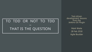 TO TDD OR NOT TO TDD
–
THAT IS THE QUESTION
Test-driven
development: lessons
from the
Jenkins Git Plugin
Mark Waite
28 Feb 2018
Agile Boulder
 