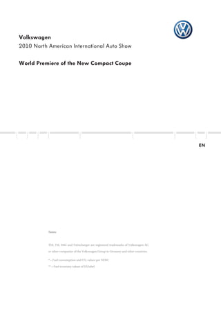 Volkswagen
2010 North American International Auto Show


World Premiere of the New Compact Coupe




                                                                                        EN




           Notes:



           TDI, TSI, DSG and Twincharger are registered trademarks of Volkswagen AG

           or other companies of the Volkswagen Group in Germany and other countries.


           * = Fuel consumption and CO2 values per NEDC

           ** = Fuel economy values of US label
 