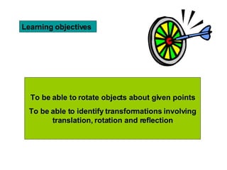 Learning objectives To be able to rotate objects about given points To be able to identify transformations involving translation, rotation and reflection