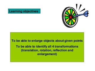 Learning objectives To be able to enlarge objects about given points To be able to identify all 4 transformations (translation, rotation, reflection and enlargement)
