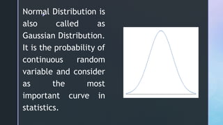 z
Normal Distribution is
also called as
Gaussian Distribution.
It is the probability of
continuous random
variable and consider
as the most
important curve in
statistics.
 