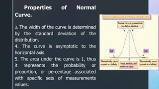 Properties of Normal
Curve.
3. The width of the curve is determined
by the standard deviation of the
distribution.
4. The curve is asymptotic to the
horizontal axis.
5. The area under the curve is 1, thus
it represents the probability or
proportion, or percentage associated
with specific sets of measurements
values.
 