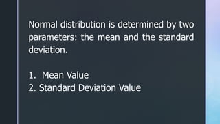 Normal distribution is determined by two
parameters: the mean and the standard
deviation.
1. Mean Value
2. Standard Deviation Value
 