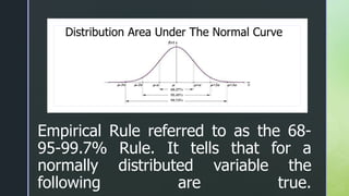 z
z
Empirical Rule referred to as the 68-
95-99.7% Rule. It tells that for a
normally distributed variable the
following are true.
Distribution Area Under The Normal Curve
 