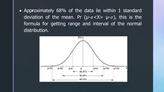 z
 Approximately 68% of the data lie within 1 standard
deviation of the mean. Pr (μ-𝜎<X> μ-𝜎), this is the
formula for getting range and interval of the normal
distribution.
 