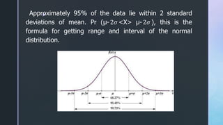 z
Approximately 95% of the data lie within 2 standard
deviations of mean. Pr (μ-2𝜎 <X> μ-2𝜎 ), this is the
formula for getting range and interval of the normal
distribution.
 