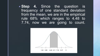 z Step 4. Since the question is
frequency of one standard deviation
from the mean, we are in the empirical
rule 68% which ranges to 4.48 to
7.74, now we are going to count.
 