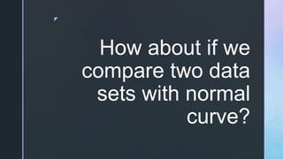 z
How about if we
compare two data
sets with normal
curve?
 