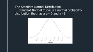 z
z
The Standard Normal Distribution
Standard Normal Curve is a normal probability
distribution that has a μ= 0 and 𝜎=1.
-3 -2 -1 0 1 2 3
z-score
 