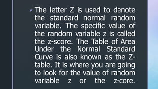 z The letter Z is used to denote
the standard normal random
variable. The specific value of
the random variable z is called
the z-score. The Table of Area
Under the Normal Standard
Curve is also known as the Z-
table. It is where you are going
to look for the value of random
variable z or the z-core.
 