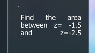 z
Find the area
between z= -1.5
and z=-2.5
 