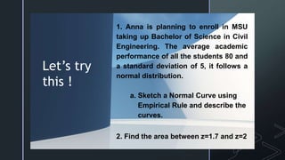 z
Let’s try
this !
1. Anna is planning to enroll in MSU
taking up Bachelor of Science in Civil
Engineering. The average academic
performance of all the students 80 and
a standard deviation of 5, it follows a
normal distribution.
a. Sketch a Normal Curve using
Empirical Rule and describe the
curves.
2. Find the area between z=1.7 and z=2
 