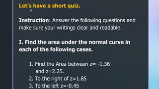 z
Let's have a short quiz.
Instruction: Answer the following questions and
make sure your writings clear and readable.
I. Find the area under the normal curve in
each of the following cases.
1. Find the Area between z= -1.36
and z=2.25.
2. To the right of z=1.85
3. To the left z=-0.45
 