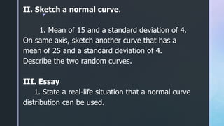 z
II. Sketch a normal curve.
1. Mean of 15 and a standard deviation of 4.
On same axis, sketch another curve that has a
mean of 25 and a standard deviation of 4.
Describe the two random curves.
III. Essay
1. State a real-life situation that a normal curve
distribution can be used.
 