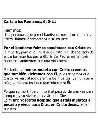 Carta a los Romanos, 6, 3-11
Hermanos:
Las personas que por el bautismo, nos incorporamos a
Cristo, fuimos incorporados a su muerte
Por el bautismo fuimos sepultados con Cristo en
la muerte, para que, igual que Cristo fue despertado de
entre los muertos por la Gloria del Padre, así también
nosotros caminemos por una vida nueva.
Por tanto, si hemos muerto con Cristo creemos
que también viviremos con Él, pues sabemos que
Cristo, ya resucitado de entre los muertos, ya no muere
más; la muerte no tiene dominio sobre Él.
Porque su morir fue un morir al pecado de una vez para
siempre, y su vivir es un vivir para Dios.
Lo mismo vosotros aceptad que estáis muertos al
pecado y vivos para Dios, en Cristo Jesús, Señor
nuestro
 