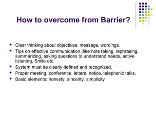 How to overcome from Barrier?
 Clear thinking about objectives, message, wordings.
 Tips on effective communication (like note taking, rephrasing,
summarizing, asking questions to understand needs, active
listening, Smile etc.
 System must be clearly defined and recognized.
 Proper meeting, conference, letters, notice, telephonic talks.
 Basic elements: honesty, sincerity, simplicity
 