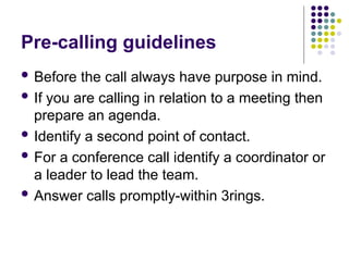 Pre-calling guidelines
 Before the call always have purpose in mind.
 If you are calling in relation to a meeting then
prepare an agenda.
 Identify a second point of contact.
 For a conference call identify a coordinator or
a leader to lead the team.
 Answer calls promptly-within 3rings.
 