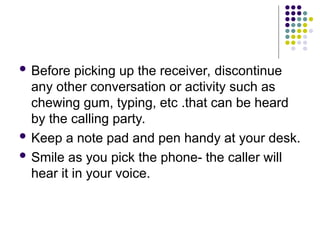  Before picking up the receiver, discontinue
any other conversation or activity such as
chewing gum, typing, etc .that can be heard
by the calling party.
 Keep a note pad and pen handy at your desk.
 Smile as you pick the phone- the caller will
hear it in your voice.
 