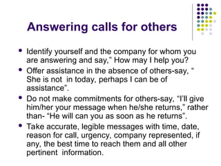 Answering calls for others
 Identify yourself and the company for whom you
are answering and say,” How may I help you?
 Offer assistance in the absence of others-say, “
She is not in today, perhaps I can be of
assistance”.
 Do not make commitments for others-say, “I’ll give
him/her your message when he/she returns,” rather
than- “He will can you as soon as he returns”.
 Take accurate, legible messages with time, date,
reason for call, urgency, company represented, if
any, the best time to reach them and all other
pertinent information.
 