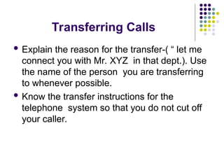 Transferring Calls
 Explain the reason for the transfer-( “ let me
connect you with Mr. XYZ in that dept.). Use
the name of the person you are transferring
to whenever possible.
 Know the transfer instructions for the
telephone system so that you do not cut off
your caller.
 