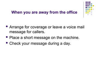 When you are away from the office
 Arrange for coverage or leave a voice mail
message for callers.
 Place a short message on the machine.
 Check your message during a day.
 