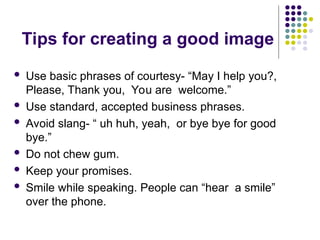 Tips for creating a good image
 Use basic phrases of courtesy- “May I help you?,
Please, Thank you, You are welcome.”
 Use standard, accepted business phrases.
 Avoid slang- “ uh huh, yeah, or bye bye for good
bye.”
 Do not chew gum.
 Keep your promises.
 Smile while speaking. People can “hear a smile”
over the phone.
 