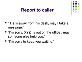 Report to caller
 “ He is away from his desk, may I take a
message.”
 “I’m sorry, XYZ is out of the office , may
someone else help you.”
 “I’m sorry to keep you waiting.”
 