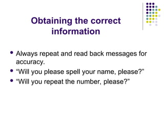 Obtaining the correct
information
 Always repeat and read back messages for
accuracy.
 “Will you please spell your name, please?”
 “Will you repeat the number, please?”
 