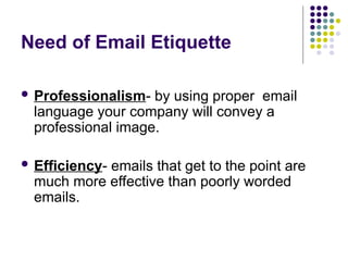 Need of Email Etiquette
 Professionalism- by using proper email
language your company will convey a
professional image.
 Efficiency- emails that get to the point are
much more effective than poorly worded
emails.
 