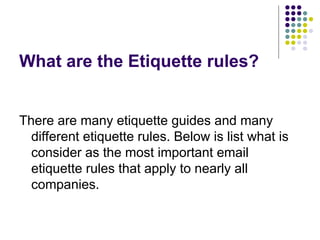What are the Etiquette rules?
There are many etiquette guides and many
different etiquette rules. Below is list what is
consider as the most important email
etiquette rules that apply to nearly all
companies.
 