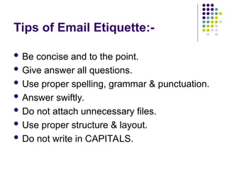 Tips of Email Etiquette:-
 Be concise and to the point.
 Give answer all questions.
 Use proper spelling, grammar & punctuation.
 Answer swiftly.
 Do not attach unnecessary files.
 Use proper structure & layout.
 Do not write in CAPITALS.
 
