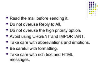  Read the mail before sending it.
 Do not overuse Reply to All.
 Do not overuse the high priority option.
 Avoid using URGENT and IMPORTANT.
 Take care with abbreviations and emotions.
 Be careful with formatting.
 Take care with rich text and HTML
messages.
 