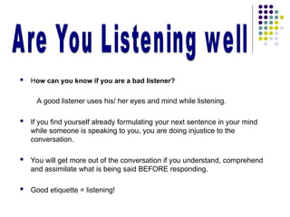  How can you know if you are a bad listener?
A good listener uses his/ her eyes and mind while listening.
 If you find yourself already formulating your next sentence in your mind
while someone is speaking to you, you are doing injustice to the
conversation.
 You will get more out of the conversation if you understand, comprehend
and assimilate what is being said BEFORE responding.
 Good etiquette = listening!
 
